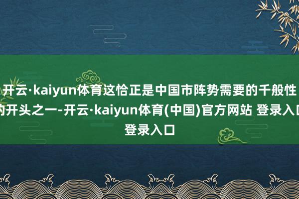 开云·kaiyun体育这恰正是中国市阵势需要的千般性的开头之一-开云·kaiyun体育(中国)官方网站 登录入口