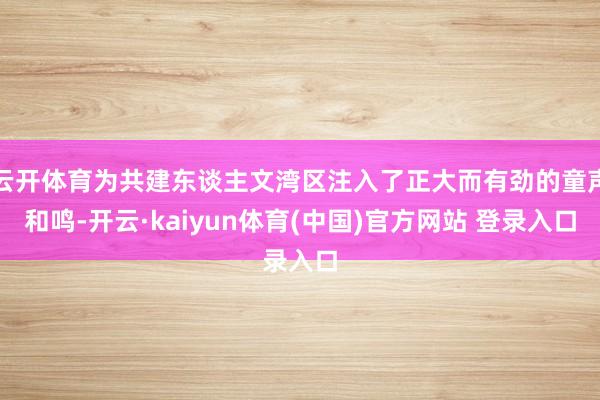 云开体育为共建东谈主文湾区注入了正大而有劲的童声和鸣-开云·kaiyun体育(中国)官方网站 登录入口
