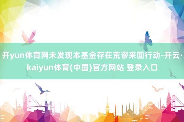 开yun体育网未发现本基金存在荒谬来回行动-开云·kaiyun体育(中国)官方网站 登录入口