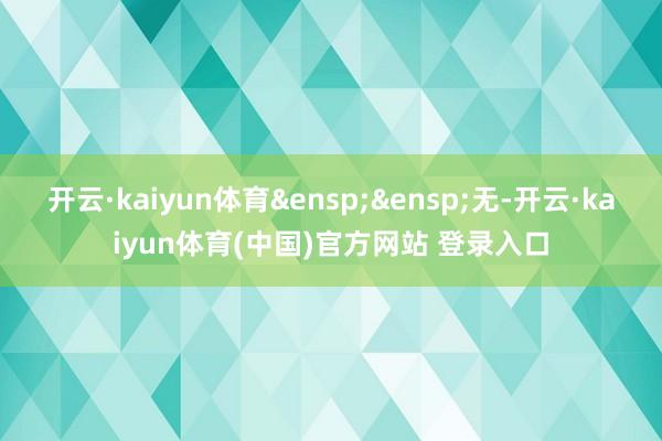 开云·kaiyun体育&ensp;&ensp;无-开云·kaiyun体育(中国)官方网站 登录入口