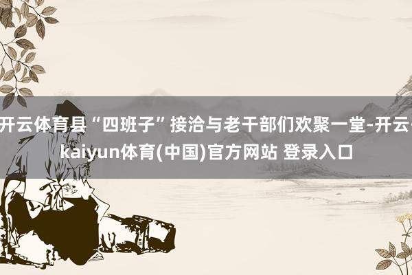 开云体育县“四班子”接洽与老干部们欢聚一堂-开云·kaiyun体育(中国)官方网站 登录入口