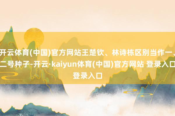 开云体育(中国)官方网站王楚钦、林诗栋区别当作一、二号种子-开云·kaiyun体育(中国)官方网站 登录入口