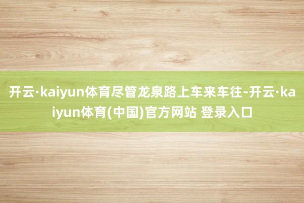 开云·kaiyun体育尽管龙泉路上车来车往-开云·kaiyun体育(中国)官方网站 登录入口