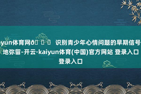 开yun体育网🔍 识别青少年心情问题的早期信号特地弥留-开云·kaiyun体育(中国)官方网站 登录入口