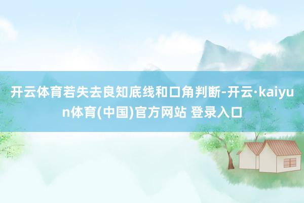 开云体育若失去良知底线和口角判断-开云·kaiyun体育(中国)官方网站 登录入口