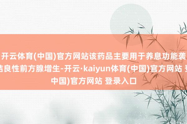 开云体育(中国)官方网站该药品主要用于养息功能袭击及团结良性前方腺增生-开云·kaiyun体育(中国)官方网站 登录入口
