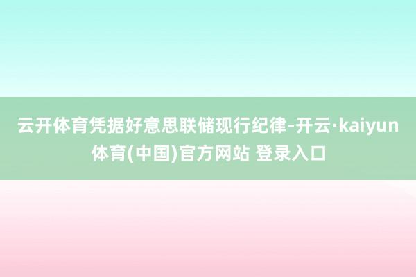 云开体育凭据好意思联储现行纪律-开云·kaiyun体育(中国)官方网站 登录入口