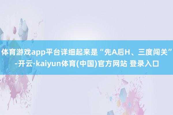 体育游戏app平台详细起来是“先A后H、三度闯关”-开云·kaiyun体育(中国)官方网站 登录入口