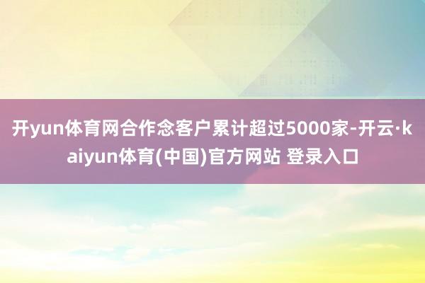 开yun体育网合作念客户累计超过5000家-开云·kaiyun体育(中国)官方网站 登录入口