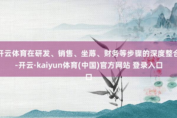 开云体育在研发、销售、坐蓐、财务等步骤的深度整合-开云·kaiyun体育(中国)官方网站 登录入口