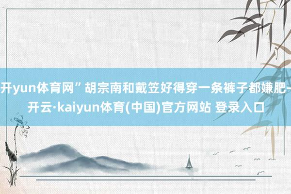 开yun体育网”胡宗南和戴笠好得穿一条裤子都嫌肥-开云·kaiyun体育(中国)官方网站 登录入口