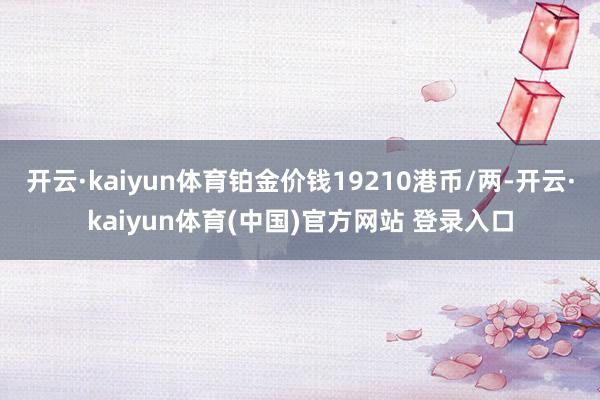 开云·kaiyun体育铂金价钱19210港币/两-开云·kaiyun体育(中国)官方网站 登录入口