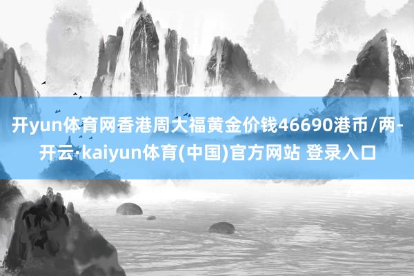 开yun体育网香港周大福黄金价钱46690港币/两-开云·kaiyun体育(中国)官方网站 登录入口