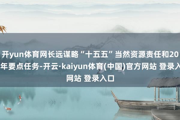 开yun体育网长远谋略“十五五”当然资源责任和2026年要点任务-开云·kaiyun体育(中国)官方网站 登录入口