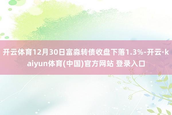 开云体育12月30日富淼转债收盘下落1.3%-开云·kaiyun体育(中国)官方网站 登录入口