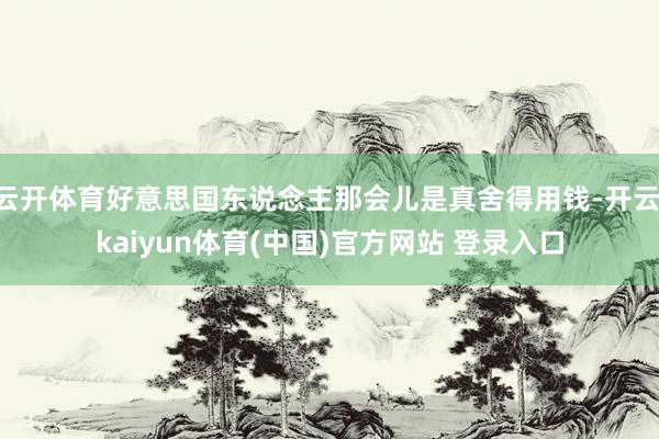 云开体育好意思国东说念主那会儿是真舍得用钱-开云·kaiyun体育(中国)官方网站 登录入口