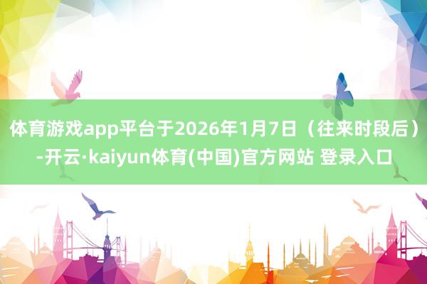 体育游戏app平台于2026年1月7日（往来时段后）-开云·kaiyun体育(中国)官方网站 登录入口