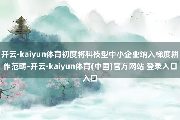 开云·kaiyun体育初度将科技型中小企业纳入梯度耕作范畴-开云·kaiyun体育(中国)官方网站 登录入口