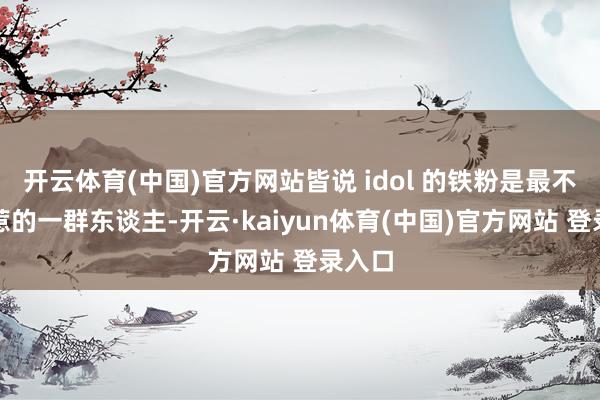 开云体育(中国)官方网站皆说 idol 的铁粉是最不行招惹的一群东谈主-开云·kaiyun体育(中国)官方网站 登录入口