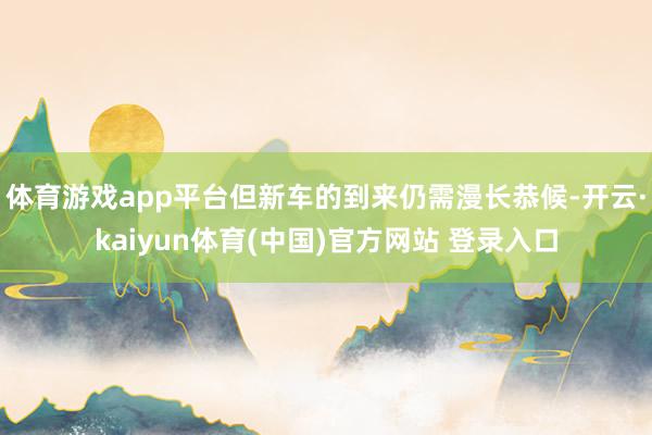 体育游戏app平台但新车的到来仍需漫长恭候-开云·kaiyun体育(中国)官方网站 登录入口