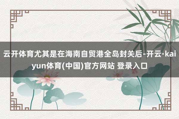 云开体育尤其是在海南自贸港全岛封关后-开云·kaiyun体育(中国)官方网站 登录入口